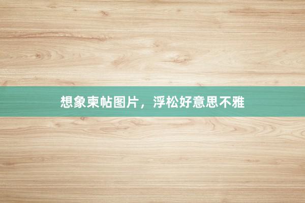 想象柬帖图片，浮松好意思不雅