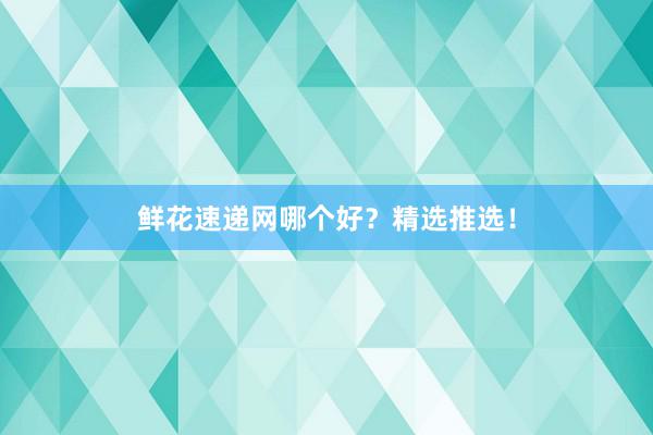 鲜花速递网哪个好？精选推选！